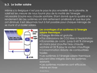 b.3. Le boiler solaire
Même si la Belgique n’est pas le pays le plus ensoleillé de la planète, le
soleil est en mesure de nous fournir plus de la moitié de l’énergie
nécessaire à notre eau chaude sanitaire. Etant donné que la qualité et le
rendement de ces systèmes ont été nettement améliorés et que leur prix
ont diminué, il est désormais tout à fait possible pour chaque ménage de
se munir d’un boiler solaire.
Les avantages d’un systèmes à l’énergie
solaire thermique :
 Énergie illimitée et gratuite
 Pas d'émissions de CO2 liées à l'exploitation
 Économies de coûts : jusqu'à 60 % d'énergie
en moins pour chauffer l'eau chaude
sanitaire et 35 % pour le soutien chauffage
 Consommation réduite de combustibles
fossiles
 Les systèmes à l’énergie solaire thermique
peuvent être intégrés dans les systèmes
existants
 Les systèmes modernes sont efficaces
même en hiver
Nicolas Rubay
 