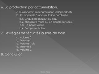 Nicolas Rubay
6. La production par accumulation.
a. les appareils à accumulation indépendants
b. les appareils à accumulation combinée
b.1. Chaudière mazout ou gaz.
b.2. chaudière mixte ou « à double service »
b.3. Le boiler solaire
b.4. Pompe à chaleur
7. Les règles de sécurités la salle de bain
a. volume 0
b. Volume 1
c. Volume 1bis
d. Volume 2
e. Volume 3
8. Conclusion
 