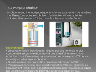 b.4. Pompe à chaleur
Un chauffe-eau thermodynamique fonctionne exactement de la même
manière qu'une pompe à chaleur, c'est-à-dire qu'il va capter les
calories présentes dans l'air (ou dans le sol) pour chauffer l'eau.
Les avantages:
 La consommation électrique est réduite puisque l’énergie la plus
consommée est gratuite étant donné que c’est l’air ambiant. Pour
autant, un chauffe-eau thermodynamique ne couvre pas 100% de vos
besoins journaliers en eau chaude.
 Dans le meilleur des cas, cette couverture est assurée à 70%.
 Vous pouvez bénéficier d’un crédit d’impôt de 26% au 1er janvier sur
l’équipement (crédit sujet à modification) mais cela vous oblige à passer
par un professionnel pour la pose, qui est donc à payer en plus.Nicolas Rubay
 