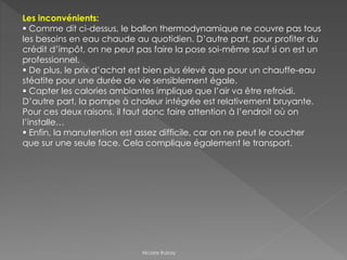 Les inconvénients:
 Comme dit ci-dessus, le ballon thermodynamique ne couvre pas tous
les besoins en eau chaude au quotidien. D’autre part, pour profiter du
crédit d’impôt, on ne peut pas faire la pose soi-même sauf si on est un
professionnel.
 De plus, le prix d’achat est bien plus élevé que pour un chauffe-eau
stéatite pour une durée de vie sensiblement égale.
 Capter les calories ambiantes implique que l’air va être refroidi.
D’autre part, la pompe à chaleur intégrée est relativement bruyante.
Pour ces deux raisons, il faut donc faire attention à l’endroit où on
l’installe…
 Enfin, la manutention est assez difficile, car on ne peut le coucher
que sur une seule face. Cela complique également le transport.
Nicolas Rubay
 