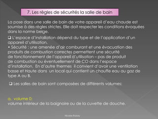 7. Les règles de sécurités la salle de bain
La pose dans une salle de bain de votre appareil d’eau chaude est
soumise à des règles strictes. Elle doit respecter les conditions évoquées
dans la norme belge.
 Les salles de bain sont composées de différents volumes:
a. volume 0:
volume intérieur de la baignoire ou de la cuvette de douche.
 L’espace d’installation dépend du type et de l’application d’un
appareil d’utilisation.
• Sécurité : une amenée d’air comburant et une évacuation des
produits de combustion correctes permettent une sécurité
de fonctionnement de l’appareil d’utilisation – pas de produit
de combustion ou éventuellement de CO dans l’espace
d’installation. En d’autre thermes il convient d’avoir une ventilation
basse et Haute dans un local qui contient un chauffe eau au gaz de
type A ou B.
Nicolas Rubay
 