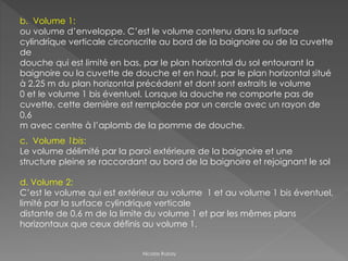 b. Volume 1:
ou volume d’enveloppe. C’est le volume contenu dans la surface
cylindrique verticale circonscrite au bord de la baignoire ou de la cuvette
de
douche qui est limité en bas, par le plan horizontal du sol entourant la
baignoire ou la cuvette de douche et en haut, par le plan horizontal situé
à 2,25 m du plan horizontal précédent et dont sont extraits le volume
0 et le volume 1 bis éventuel. Lorsque la douche ne comporte pas de
cuvette, cette dernière est remplacée par un cercle avec un rayon de
0,6
m avec centre à l’aplomb de la pomme de douche.
c. Volume 1bis:
Le volume délimité par la paroi extérieure de la baignoire et une
structure pleine se raccordant au bord de la baignoire et rejoignant le sol
d. Volume 2:
C’est le volume qui est extérieur au volume 1 et au volume 1 bis éventuel,
limité par la surface cylindrique verticale
distante de 0,6 m de la limite du volume 1 et par les mêmes plans
horizontaux que ceux définis au volume 1.
Nicolas Rubay
 