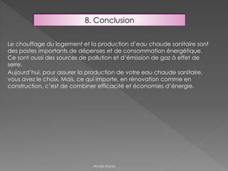 Nicolas Rubay
8. Conclusion
Le chauffage du logement et la production d’eau chaude sanitaire sont
des postes importants de dépenses et de consommation énergétique.
Ce sont aussi des sources de pollution et d’émission de gaz à effet de
serre.
Aujourd’hui, pour assurer la production de votre eau chaude sanitaire,
vous avez le choix. Mais, ce qui importe, en rénovation comme en
construction, c’est de combiner efficacité et économies d’énergie.
 
