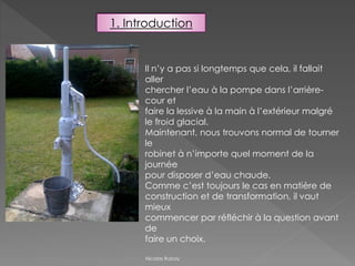 Nicolas Rubay
Il n’y a pas si longtemps que cela, il fallait
aller
chercher l’eau à la pompe dans l’arrière-
cour et
faire la lessive à la main à l’extérieur malgré
le froid glacial.
Maintenant, nous trouvons normal de tourner
le
robinet à n’importe quel moment de la
journée
pour disposer d’eau chaude.
Comme c’est toujours le cas en matière de
construction et de transformation, il vaut
mieux
commencer par réfléchir à la question avant
de
faire un choix.
1. Introduction
 