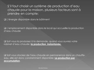 S’il faut choisir un système de production d’eau
chaude pour la maison, plusieurs facteurs sont à
prendre en compte:
 Soit vous stockez de l’eau chaude en permanence dans un chauffe-
eau, elle est donc constamment disponible: La production par
accumulation.
 Soit vous la produisez à la demande, quand vous ouvrez votre
robinet d’eau chaude: la production instantanée.
 L’énergie disponible dans le bâtiment
 L’emplacement disponible dans le local qui accueille la production
d’eau chaude
Nicolas Rubay
 