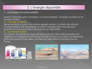 2. L’énergie disponible
a. Les énergies non renouvelables
Il existe 2 grandes sortes d’énergies non renouvelables : l’énergie nucléaire et les
énergies fossiles.
1) L’énergie nucléaire
Elle est produite à partir d’un minerai appelé uranium. La fission des atomes
d’uranium libère une très grande quantité d’énergie dont on se sert pour
chauffer de l’eau permettant de produire de l’électricité.
2) Les énergies fossiles
Le charbon, le pétrole et le gaz naturel proviennent de la décomposition de
végétaux et d’organismes vivants qui ont été enfouis sous la terre. Les ressources
diminuent quand on les utilise, car il leur faut des millions d’années pour se
former.
Nicolas Rubay
 