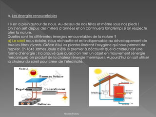 b. Les énergies renouvelables
Il y en a plein autour de nous. Au-dessus de nos têtes et même sous nos pieds !
On s’en sert depuis des milliers d’années et on continuera longtemps si on respecte
bien la nature.
Quelles sont les différentes énergies renouvelables de la nature ?
a) Le soleil nous éclaire, nous réchauffe et est indispensable au développement de
tous les êtres vivants. Grâce à lui les plantes libèrent l’oxygène qui nous permet de
respirer. En 1843 James Joule a été le premier à découvrir que la chaleur est une
forme d’énergie : il a prouvé que quand on met un objet en mouvement (énergie
mécanique) on produit de la chaleur (énergie thermique). Aujourd’hui on sait utiliser
la chaleur du soleil pour créer de l’électricité.
Nicolas Rubay
 