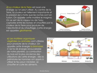 d) La chaleur de la Terre est aussi une
énergie qu’on peut utiliser. Au centre de la
Terre, la chaleur est tellement importante et
la pression est si forte que les roches sont en
fusion. On appelle cette matière le magma.
On se sert de la vapeur ou de l’eau
capturée entre les roches et chauffée par la
chaleur de la Terre pour produire de
l’électricité et du chauffage. Cette énergie
est appelée géothermie.
e) Les matières organiques
végétales ou animales sont utilisées
pour produire de la chaleur. On
appelle cette énergie la biomasse.
C’est la 2è énergie renouvelable
de notre planète. La combustion
du bois est la plus ancienne des
utilisations de cette énergie : dès la
préhistoire les hommes ont appris à
utiliser le feu pour s’éclairer, se
chauffer et cuire les aliments.
Nicolas Rubay
 