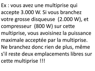 Ex : vous avez une multiprise qui
accepte 3.000 W. Si vous branchez
votre grosse disqueuse (2.000 W), et
compresseur (800 W) sur cette
multiprise, vous avoisinez la puissance
maximale acceptée par la multiprise.
Ne branchez donc rien de plus, même
s'il reste deux emplacements libres sur
cette multiprise !!!
 