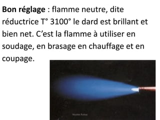 Bon réglage : flamme neutre, dite
réductrice T° 3100° le dard est brillant et
bien net. C’est la flamme à utiliser en
soudage, en brasage en chauffage et en
coupage.
Nicolas Rubay
 