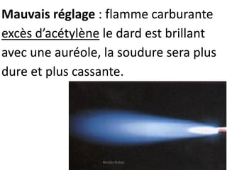 Mauvais réglage : flamme carburante
excès d’acétylène le dard est brillant
avec une auréole, la soudure sera plus
dure et plus cassante.
Nicolas Rubay
 