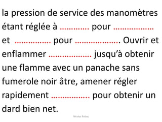 la pression de service des manomètres
étant réglée à …………. pour ………………
et ……………. pour ……………….. Ouvrir et
enflammer ………………. jusqu’à obtenir
une flamme avec un panache sans
fumerole noir âtre, amener régler
rapidement …………….. pour obtenir un
dard bien net.
Nicolas Rubay
 