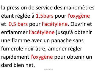 la pression de service des manomètres
étant réglée à 1,5bars pour l’oxygène
et 0,5 bars pour l’acétylène. Ouvrir et
enflammer l’acétylène jusqu’à obtenir
une flamme avec un panache sans
fumerole noir âtre, amener régler
rapidement l’oxygène pour obtenir un
dard bien net.
Nicolas Rubay
 