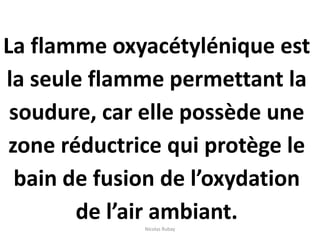 La flamme oxyacétylénique est
la seule flamme permettant la
soudure, car elle possède une
zone réductrice qui protège le
bain de fusion de l’oxydation
de l’air ambiant.Nicolas Rubay
 