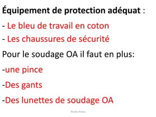 Équipement de protection adéquat :
- Le bleu de travail en coton
- Les chaussures de sécurité
Pour le soudage OA il faut en plus:
-une pince
-Des gants
-Des lunettes de soudage OA
Nicolas Rubay
 