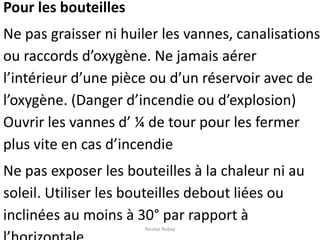 Pour les bouteilles
Ne pas graisser ni huiler les vannes, canalisations
ou raccords d’oxygène. Ne jamais aérer
l’intérieur d’une pièce ou d’un réservoir avec de
l’oxygène. (Danger d’incendie ou d’explosion)
Ouvrir les vannes d’ ¼ de tour pour les fermer
plus vite en cas d’incendie
Ne pas exposer les bouteilles à la chaleur ni au
soleil. Utiliser les bouteilles debout liées ou
inclinées au moins à 30° par rapport à
Nicolas Rubay
 