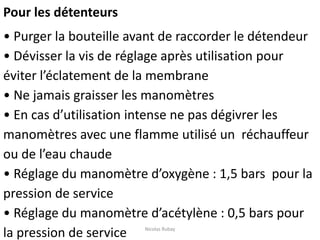 Pour les détenteurs
• Purger la bouteille avant de raccorder le détendeur
• Dévisser la vis de réglage après utilisation pour
éviter l’éclatement de la membrane
• Ne jamais graisser les manomètres
• En cas d’utilisation intense ne pas dégivrer les
manomètres avec une flamme utilisé un réchauffeur
ou de l’eau chaude
• Réglage du manomètre d’oxygène : 1,5 bars pour la
pression de service
• Réglage du manomètre d’acétylène : 0,5 bars pour
la pression de service Nicolas Rubay
 