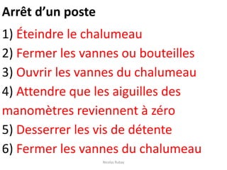 Arrêt d’un poste
1) Éteindre le chalumeau
2) Fermer les vannes ou bouteilles
3) Ouvrir les vannes du chalumeau
4) Attendre que les aiguilles des
manomètres reviennent à zéro
5) Desserrer les vis de détente
6) Fermer les vannes du chalumeau
Nicolas Rubay
 