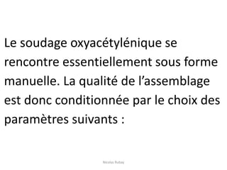 Le soudage oxyacétylénique se
rencontre essentiellement sous forme
manuelle. La qualité de l’assemblage
est donc conditionnée par le choix des
paramètres suivants :
Nicolas Rubay
 