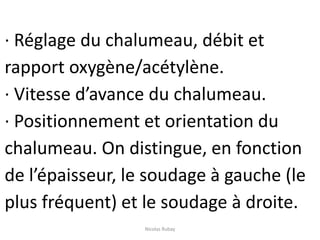 · Réglage du chalumeau, débit et
rapport oxygène/acétylène.
· Vitesse d’avance du chalumeau.
· Positionnement et orientation du
chalumeau. On distingue, en fonction
de l’épaisseur, le soudage à gauche (le
plus fréquent) et le soudage à droite.
Nicolas Rubay
 