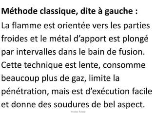 Méthode classique, dite à gauche :
La flamme est orientée vers les parties
froides et le métal d’apport est plongé
par intervalles dans le bain de fusion.
Cette technique est lente, consomme
beaucoup plus de gaz, limite la
pénétration, mais est d’exécution facile
et donne des soudures de bel aspect.
Nicolas Rubay
 