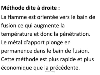 Méthode dite à droite :
La flamme est orientée vers le bain de
fusion ce qui augmente la
température et donc la pénétration.
Le métal d’apport plonge en
permanence dans le bain de fusion.
Cette méthode est plus rapide et plus
économique que la précédente.Nicolas Rubay
 
