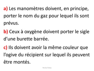 a) Les manomètres doivent, en principe,
porter le nom du gaz pour lequel ils sont
prévus.
b) Ceux à oxygène doivent porter le sigle
d’une burette barrée.
c) Ils doivent avoir la même couleur que
l’ogive du récipient sur lequel ils peuvent
être montés.
Nicolas Rubay
 