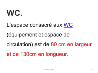Nicolas Rubay 10
WC.
L'espace consacré aux WC
(équipement et espace de
circulation) est de 80 cm en largeur
et de 130cm en longueur.
 