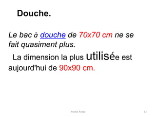 Nicolas Rubay 12
Douche.
Le bac à douche de 70x70 cm ne se
fait quasiment plus.
La dimension la plus utilisée est
aujourd'hui de 90x90 cm.
 