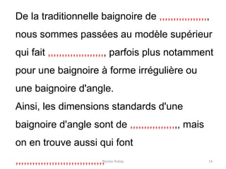 Nicolas Rubay 14
De la traditionnelle baignoire de ,,,,,,,,,,,,,,,,,,
nous sommes passées au modèle supérieur
qui fait ,,,,,,,,,,,,,,,,,,,,, parfois plus notamment
pour une baignoire à forme irrégulière ou
une baignoire d'angle.
Ainsi, les dimensions standards d'une
baignoire d'angle sont de ,,,,,,,,,,,,,,,,,, mais
on en trouve aussi qui font
,,,,,,,,,,,,,,,,,,,,,,,,,,,,,,,,
 