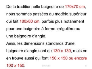 Nicolas Rubay 15
De la traditionnelle baignoire de 170x70 cm,
nous sommes passées au modèle supérieur
qui fait 180x80 cm, parfois plus notamment
pour une baignoire à forme irrégulière ou
une baignoire d'angle.
Ainsi, les dimensions standards d'une
baignoire d'angle sont de 130 x 130, mais on
en trouve aussi qui font 150 x 150 ou encore
100 x 150.
 