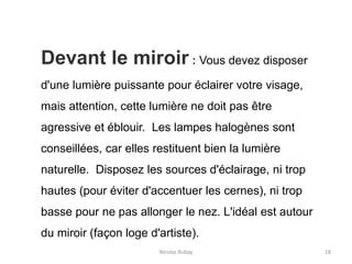 Nicolas Rubay 18
Devant le miroir : Vous devez disposer
d'une lumière puissante pour éclairer votre visage,
mais attention, cette lumière ne doit pas être
agressive et éblouir. Les lampes halogènes sont
conseillées, car elles restituent bien la lumière
naturelle. Disposez les sources d'éclairage, ni trop
hautes (pour éviter d'accentuer les cernes), ni trop
basse pour ne pas allonger le nez. L'idéal est autour
du miroir (façon loge d'artiste).
 