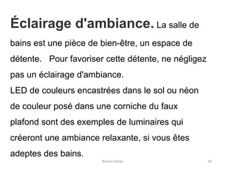 Nicolas Rubay 20
Éclairage d'ambiance. La salle de
bains est une pièce de bien-être, un espace de
détente. Pour favoriser cette détente, ne négligez
pas un éclairage d'ambiance.
LED de couleurs encastrées dans le sol ou néon
de couleur posé dans une corniche du faux
plafond sont des exemples de luminaires qui
créeront une ambiance relaxante, si vous êtes
adeptes des bains.
 