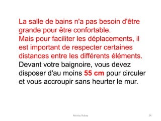 Nicolas Rubay 24
La salle de bains n'a pas besoin d'être
grande pour être confortable.
Mais pour faciliter les déplacements, il
est important de respecter certaines
distances entre les différents éléments.
Devant votre baignoire, vous devez
disposer d'au moins 55 cm pour circuler
et vous accroupir sans heurter le mur.
 