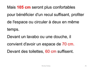 Nicolas Rubay 26
Mais 105 cm seront plus confortables
pour bénéficier d'un recul suffisant, profiter
de l'espace ou circuler à deux en même
temps.
Devant un lavabo ou une douche, il
convient d'avoir un espace de 70 cm.
Devant des toilettes, 60 cm suffisent.
 