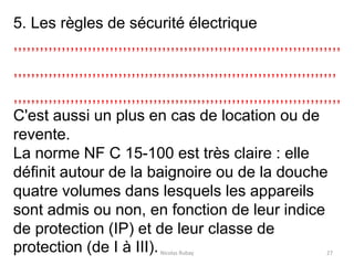 Nicolas Rubay 27
5. Les règles de sécurité électrique
,,,,,,,,,,,,,,,,,,,,,,,,,,,,,,,,,,,,,,,,,,,,,,,,,,,,,,,,,,,,,,,,,,,,,,,,,,,
,,,,,,,,,,,,,,,,,,,,,,,,,,,,,,,,,,,,,,,,,,,,,,,,,,,,,,,,,,,,,,,,,,,,,,,,,,
,,,,,,,,,,,,,,,,,,,,,,,,,,,,,,,,,,,,,,,,,,,,,,,,,,,,,,,,,,,,,,,,,,,,,,,,,,,
C'est aussi un plus en cas de location ou de
revente.
La norme NF C 15-100 est très claire : elle
définit autour de la baignoire ou de la douche
quatre volumes dans lesquels les appareils
sont admis ou non, en fonction de leur indice
de protection (IP) et de leur classe de
protection (de I à III).
 
