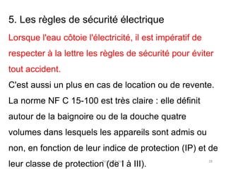 Nicolas Rubay 28
5. Les règles de sécurité électrique
Lorsque l'eau côtoie l'électricité, il est impératif de
respecter à la lettre les règles de sécurité pour éviter
tout accident.
C'est aussi un plus en cas de location ou de revente.
La norme NF C 15-100 est très claire : elle définit
autour de la baignoire ou de la douche quatre
volumes dans lesquels les appareils sont admis ou
non, en fonction de leur indice de protection (IP) et de
leur classe de protection (de I à III).
 