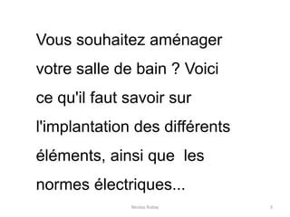 Nicolas Rubay 3
Vous souhaitez aménager
votre salle de bain ? Voici
ce qu'il faut savoir sur
l'implantation des différents
éléments, ainsi que les
normes électriques...
 
