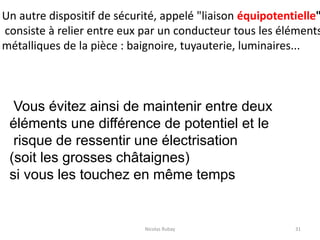 Nicolas Rubay 31
Un autre dispositif de sécurité, appelé "liaison équipotentielle"
consiste à relier entre eux par un conducteur tous les éléments
métalliques de la pièce : baignoire, tuyauterie, luminaires...
Vous évitez ainsi de maintenir entre deux
éléments une différence de potentiel et le
risque de ressentir une électrisation
(soit les grosses châtaignes)
si vous les touchez en même temps
 
