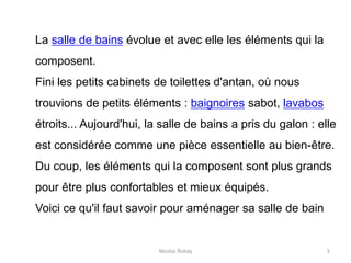 Nicolas Rubay 5
La salle de bains évolue et avec elle les éléments qui la
composent.
Fini les petits cabinets de toilettes d'antan, où nous
trouvions de petits éléments : baignoires sabot, lavabos
étroits... Aujourd'hui, la salle de bains a pris du galon : elle
est considérée comme une pièce essentielle au bien-être.
Du coup, les éléments qui la composent sont plus grands
pour être plus confortables et mieux équipés.
Voici ce qu'il faut savoir pour aménager sa salle de bain
 