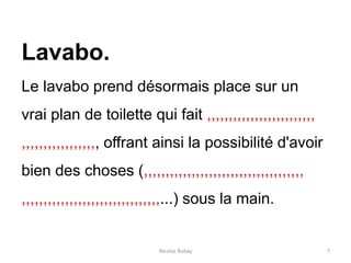 Nicolas Rubay 7
Lavabo.
Le lavabo prend désormais place sur un
vrai plan de toilette qui fait ,,,,,,,,,,,,,,,,,,,,,,,,,
,,,,,,,,,,,,,,,,,, offrant ainsi la possibilité d'avoir
bien des choses (,,,,,,,,,,,,,,,,,,,,,,,,,,,,,,,,,,,,,
,,,,,,,,,,,,,,,,,,,,,,,,,,,,,,,,...) sous la main.
 
