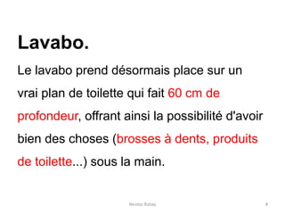 Nicolas Rubay 8
Lavabo.
Le lavabo prend désormais place sur un
vrai plan de toilette qui fait 60 cm de
profondeur, offrant ainsi la possibilité d'avoir
bien des choses (brosses à dents, produits
de toilette...) sous la main.
 