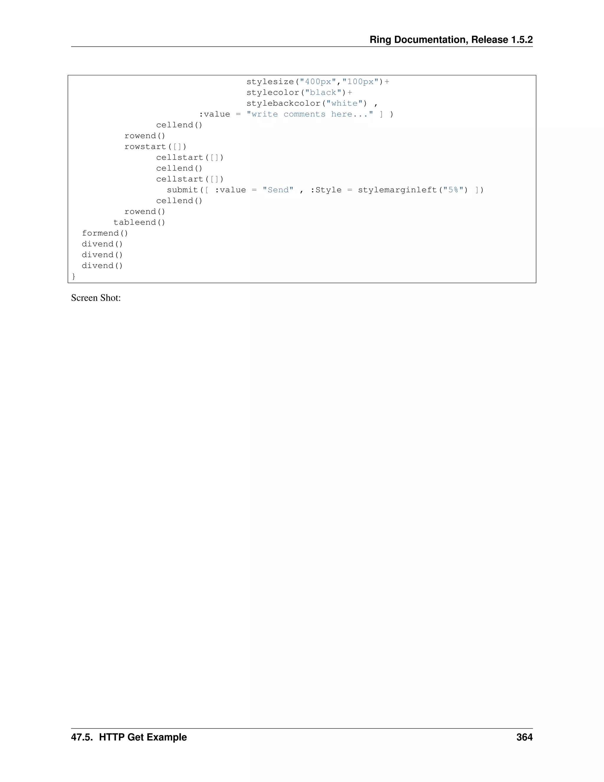 Ring Documentation, Release 1.5.2
stylesize("400px","100px")+
stylecolor("black")+
stylebackcolor("white") ,
:value = "write comments here..." ] )
cellend()
rowend()
rowstart([])
cellstart([])
cellend()
cellstart([])
submit([ :value = "Send" , :Style = stylemarginleft("5%") ])
cellend()
rowend()
tableend()
formend()
divend()
divend()
divend()
}
Screen Shot:
47.5. HTTP Get Example 364
 