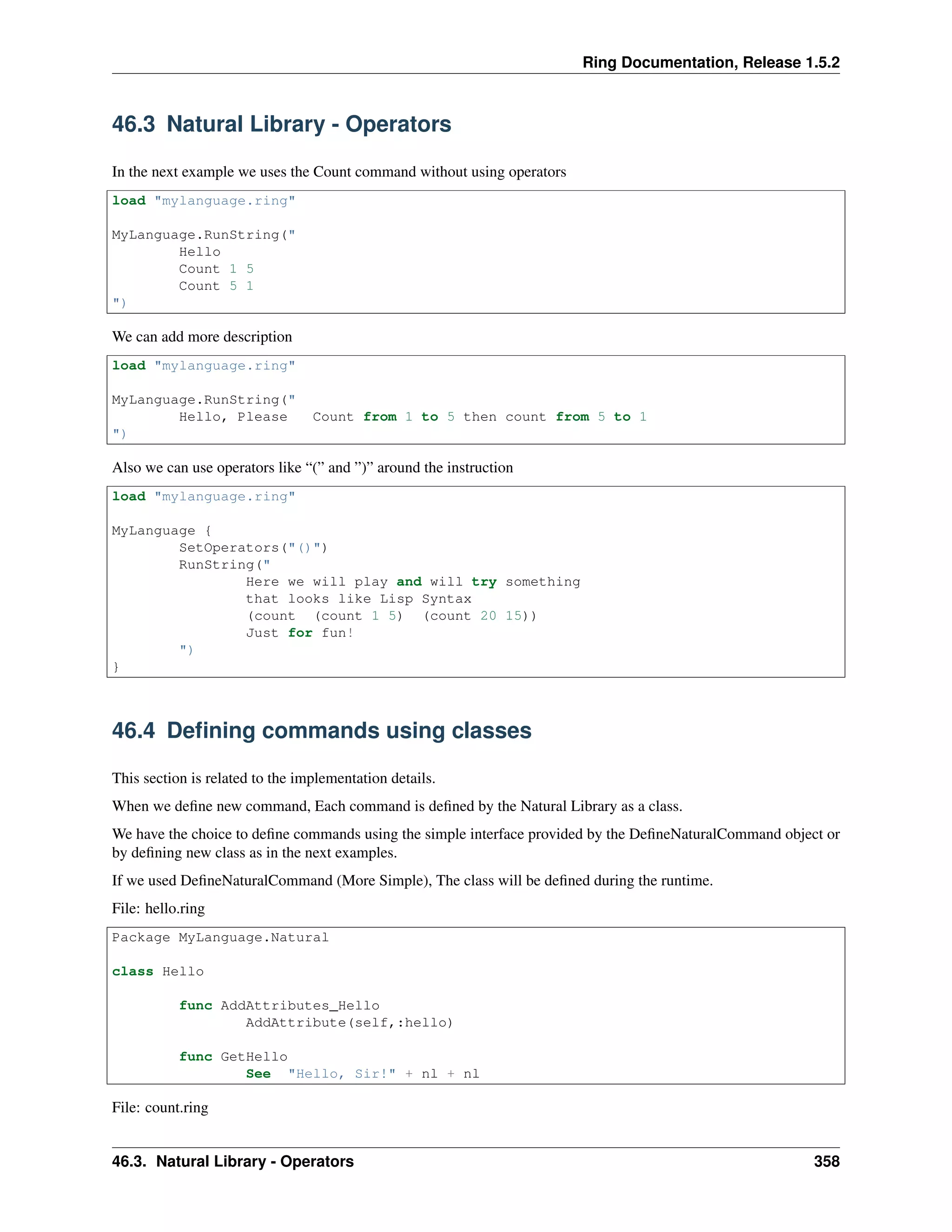 Ring Documentation, Release 1.5.2
46.3 Natural Library - Operators
In the next example we uses the Count command without using operators
load "mylanguage.ring"
MyLanguage.RunString("
Hello
Count 1 5
Count 5 1
")
We can add more description
load "mylanguage.ring"
MyLanguage.RunString("
Hello, Please Count from 1 to 5 then count from 5 to 1
")
Also we can use operators like “(” and ”)” around the instruction
load "mylanguage.ring"
MyLanguage {
SetOperators("()")
RunString("
Here we will play and will try something
that looks like Lisp Syntax
(count (count 1 5) (count 20 15))
Just for fun!
")
}
46.4 Deﬁning commands using classes
This section is related to the implementation details.
When we deﬁne new command, Each command is deﬁned by the Natural Library as a class.
We have the choice to deﬁne commands using the simple interface provided by the DeﬁneNaturalCommand object or
by deﬁning new class as in the next examples.
If we used DeﬁneNaturalCommand (More Simple), The class will be deﬁned during the runtime.
File: hello.ring
Package MyLanguage.Natural
class Hello
func AddAttributes_Hello
AddAttribute(self,:hello)
func GetHello
See "Hello, Sir!" + nl + nl
File: count.ring
46.3. Natural Library - Operators 358
 