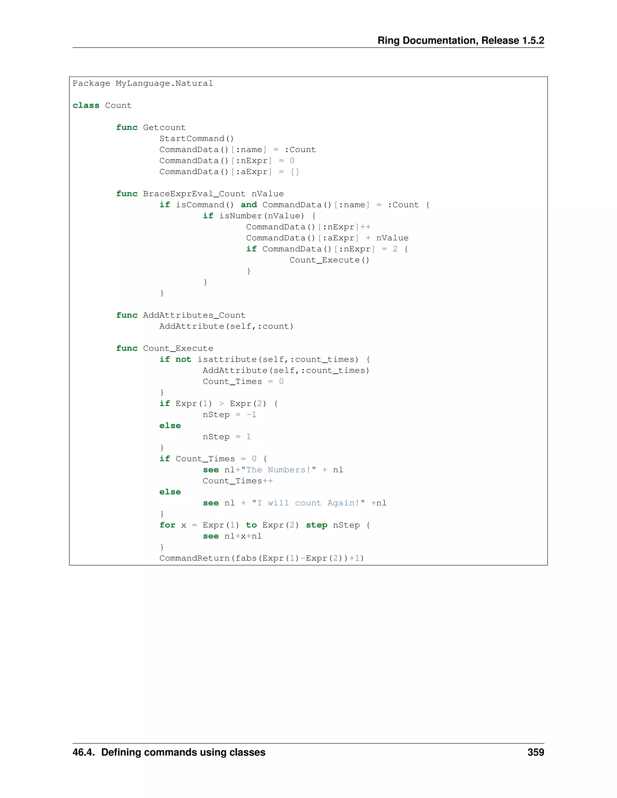 Ring Documentation, Release 1.5.2
Package MyLanguage.Natural
class Count
func Getcount
StartCommand()
CommandData()[:name] = :Count
CommandData()[:nExpr] = 0
CommandData()[:aExpr] = []
func BraceExprEval_Count nValue
if isCommand() and CommandData()[:name] = :Count {
if isNumber(nValue) {
CommandData()[:nExpr]++
CommandData()[:aExpr] + nValue
if CommandData()[:nExpr] = 2 {
Count_Execute()
}
}
}
func AddAttributes_Count
AddAttribute(self,:count)
func Count_Execute
if not isattribute(self,:count_times) {
AddAttribute(self,:count_times)
Count_Times = 0
}
if Expr(1) > Expr(2) {
nStep = -1
else
nStep = 1
}
if Count_Times = 0 {
see nl+"The Numbers!" + nl
Count_Times++
else
see nl + "I will count Again!" +nl
}
for x = Expr(1) to Expr(2) step nStep {
see nl+x+nl
}
CommandReturn(fabs(Expr(1)-Expr(2))+1)
46.4. Deﬁning commands using classes 359
 