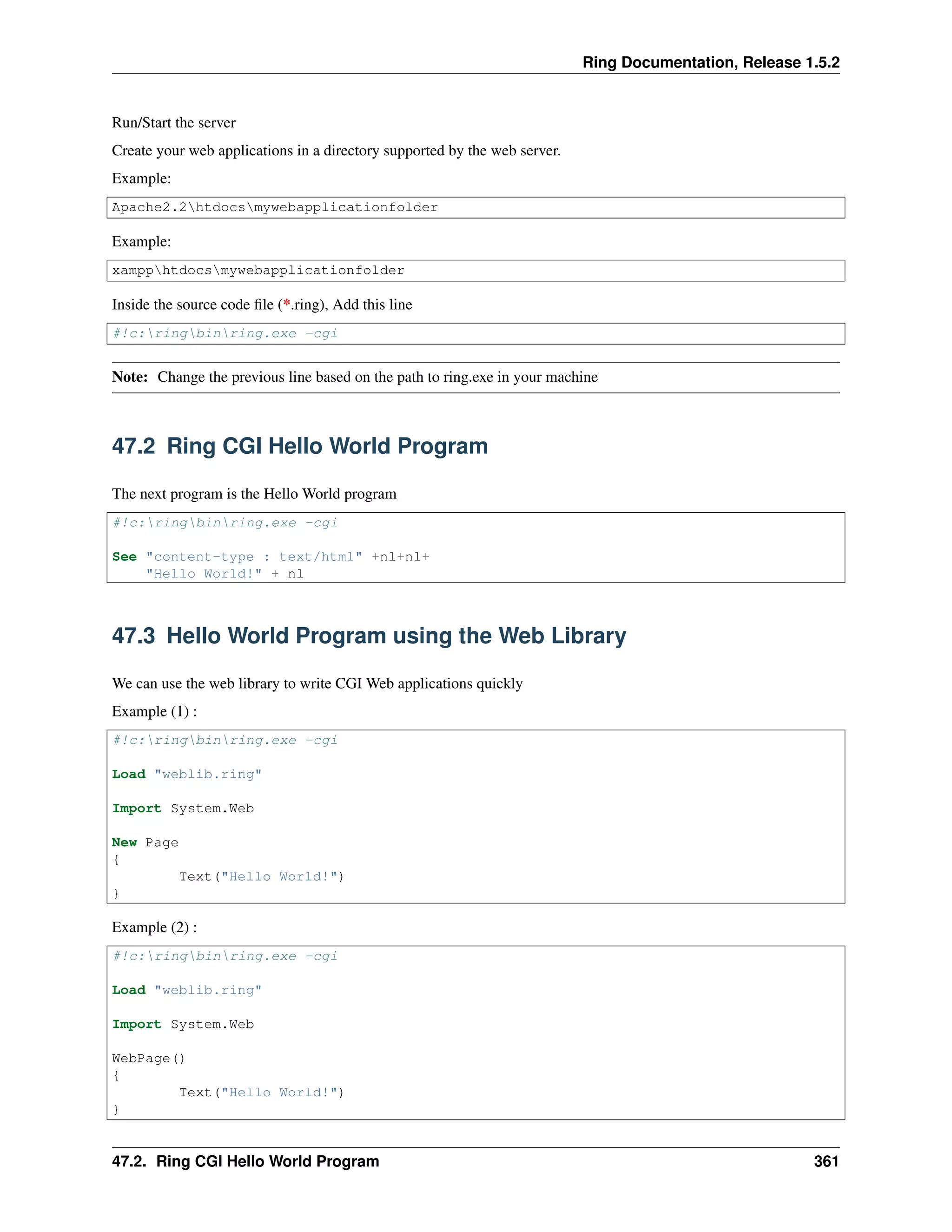 Ring Documentation, Release 1.5.2
Run/Start the server
Create your web applications in a directory supported by the web server.
Example:
Apache2.2htdocsmywebapplicationfolder
Example:
xampphtdocsmywebapplicationfolder
Inside the source code ﬁle (*.ring), Add this line
#!c:ringbinring.exe -cgi
Note: Change the previous line based on the path to ring.exe in your machine
47.2 Ring CGI Hello World Program
The next program is the Hello World program
#!c:ringbinring.exe -cgi
See "content-type : text/html" +nl+nl+
"Hello World!" + nl
47.3 Hello World Program using the Web Library
We can use the web library to write CGI Web applications quickly
Example (1) :
#!c:ringbinring.exe -cgi
Load "weblib.ring"
Import System.Web
New Page
{
Text("Hello World!")
}
Example (2) :
#!c:ringbinring.exe -cgi
Load "weblib.ring"
Import System.Web
WebPage()
{
Text("Hello World!")
}
47.2. Ring CGI Hello World Program 361
 