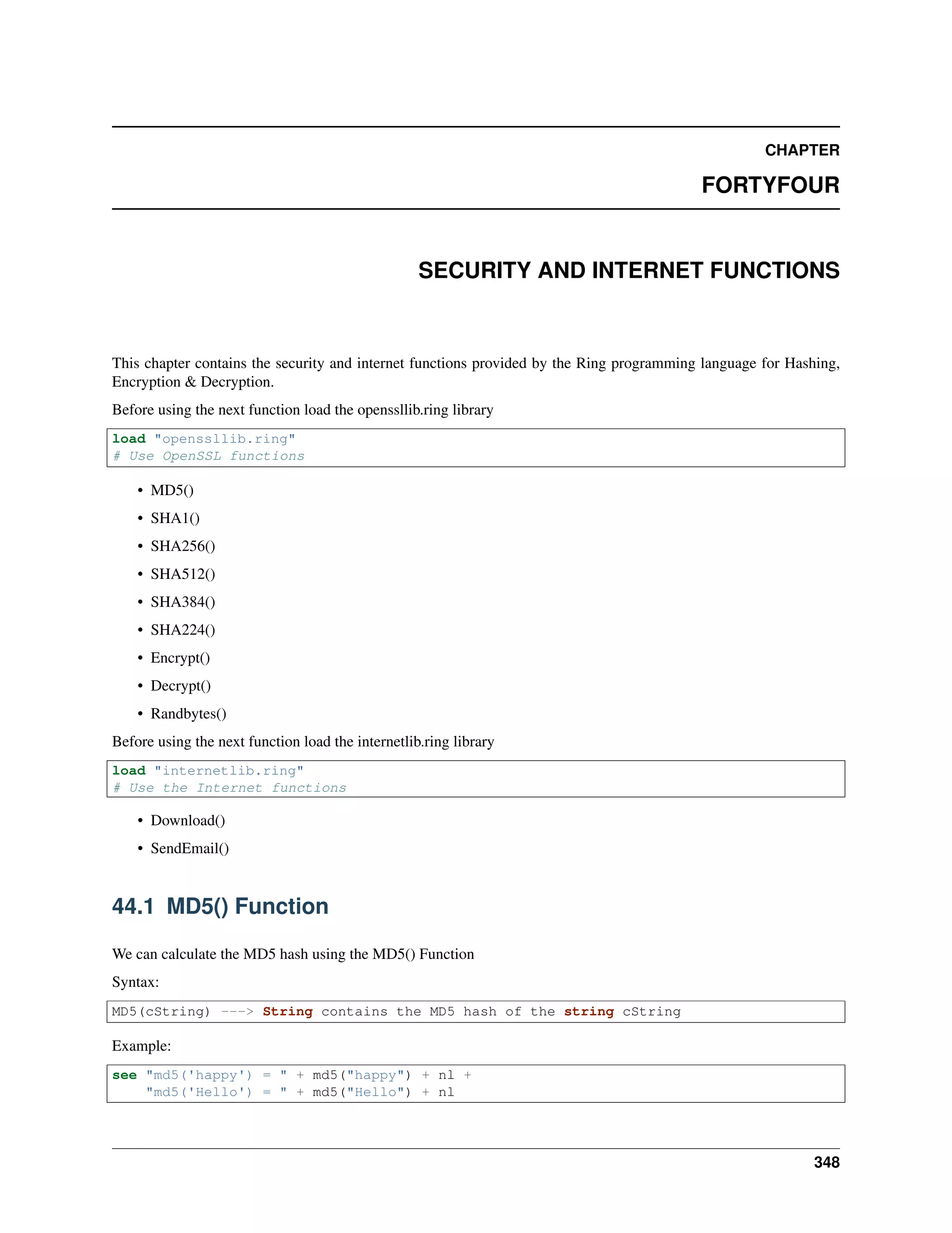 CHAPTER
FORTYFOUR
SECURITY AND INTERNET FUNCTIONS
This chapter contains the security and internet functions provided by the Ring programming language for Hashing,
Encryption & Decryption.
Before using the next function load the openssllib.ring library
load "openssllib.ring"
# Use OpenSSL functions
• MD5()
• SHA1()
• SHA256()
• SHA512()
• SHA384()
• SHA224()
• Encrypt()
• Decrypt()
• Randbytes()
Before using the next function load the internetlib.ring library
load "internetlib.ring"
# Use the Internet functions
• Download()
• SendEmail()
44.1 MD5() Function
We can calculate the MD5 hash using the MD5() Function
Syntax:
MD5(cString) ---> String contains the MD5 hash of the string cString
Example:
see "md5('happy') = " + md5("happy") + nl +
"md5('Hello') = " + md5("Hello") + nl
348
 