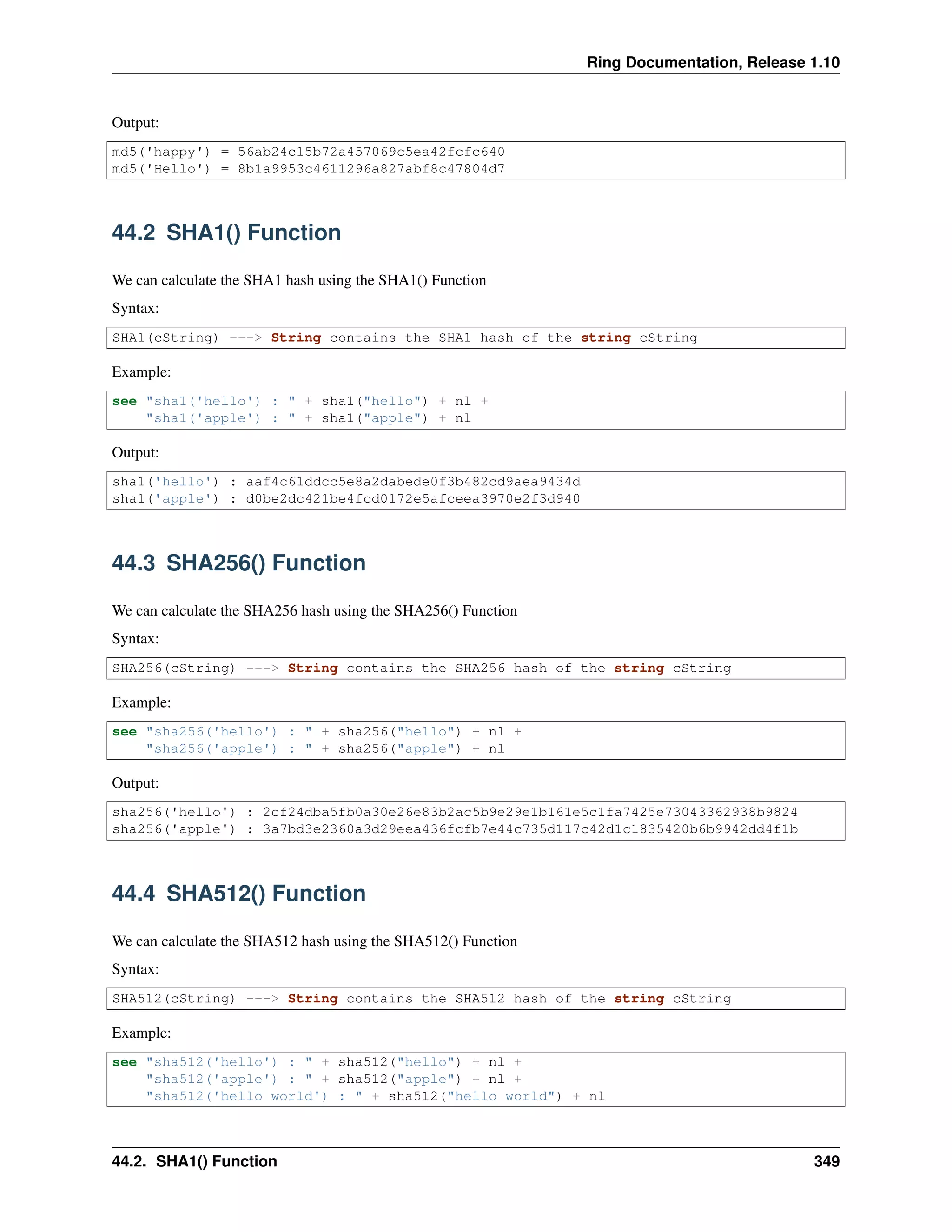 Ring Documentation, Release 1.10
Output:
md5('happy') = 56ab24c15b72a457069c5ea42fcfc640
md5('Hello') = 8b1a9953c4611296a827abf8c47804d7
44.2 SHA1() Function
We can calculate the SHA1 hash using the SHA1() Function
Syntax:
SHA1(cString) ---> String contains the SHA1 hash of the string cString
Example:
see "sha1('hello') : " + sha1("hello") + nl +
"sha1('apple') : " + sha1("apple") + nl
Output:
sha1('hello') : aaf4c61ddcc5e8a2dabede0f3b482cd9aea9434d
sha1('apple') : d0be2dc421be4fcd0172e5afceea3970e2f3d940
44.3 SHA256() Function
We can calculate the SHA256 hash using the SHA256() Function
Syntax:
SHA256(cString) ---> String contains the SHA256 hash of the string cString
Example:
see "sha256('hello') : " + sha256("hello") + nl +
"sha256('apple') : " + sha256("apple") + nl
Output:
sha256('hello') : 2cf24dba5fb0a30e26e83b2ac5b9e29e1b161e5c1fa7425e73043362938b9824
sha256('apple') : 3a7bd3e2360a3d29eea436fcfb7e44c735d117c42d1c1835420b6b9942dd4f1b
44.4 SHA512() Function
We can calculate the SHA512 hash using the SHA512() Function
Syntax:
SHA512(cString) ---> String contains the SHA512 hash of the string cString
Example:
see "sha512('hello') : " + sha512("hello") + nl +
"sha512('apple') : " + sha512("apple") + nl +
"sha512('hello world') : " + sha512("hello world") + nl
44.2. SHA1() Function 349
 