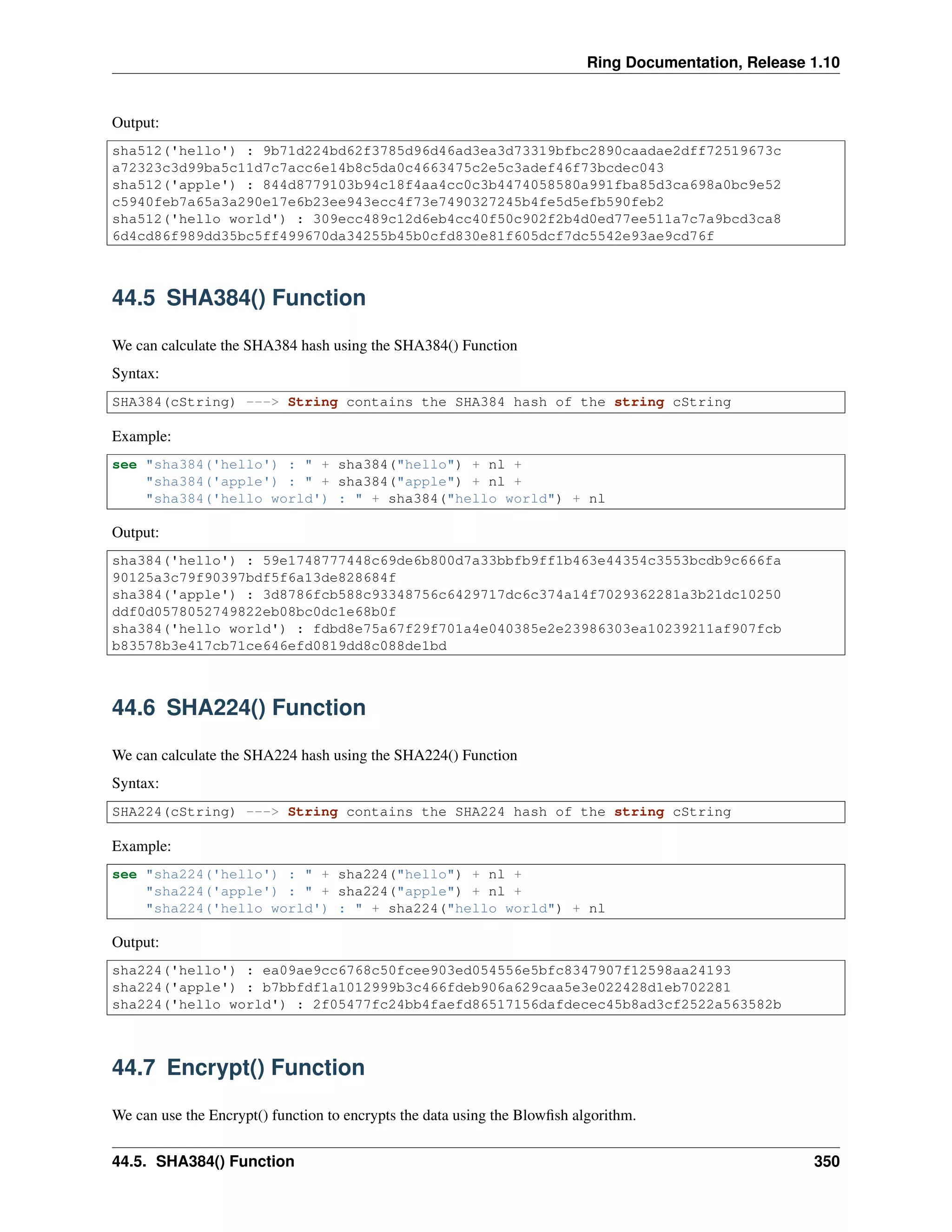 Ring Documentation, Release 1.10
Output:
sha512('hello') : 9b71d224bd62f3785d96d46ad3ea3d73319bfbc2890caadae2dff72519673c
a72323c3d99ba5c11d7c7acc6e14b8c5da0c4663475c2e5c3adef46f73bcdec043
sha512('apple') : 844d8779103b94c18f4aa4cc0c3b4474058580a991fba85d3ca698a0bc9e52
c5940feb7a65a3a290e17e6b23ee943ecc4f73e7490327245b4fe5d5efb590feb2
sha512('hello world') : 309ecc489c12d6eb4cc40f50c902f2b4d0ed77ee511a7c7a9bcd3ca8
6d4cd86f989dd35bc5ff499670da34255b45b0cfd830e81f605dcf7dc5542e93ae9cd76f
44.5 SHA384() Function
We can calculate the SHA384 hash using the SHA384() Function
Syntax:
SHA384(cString) ---> String contains the SHA384 hash of the string cString
Example:
see "sha384('hello') : " + sha384("hello") + nl +
"sha384('apple') : " + sha384("apple") + nl +
"sha384('hello world') : " + sha384("hello world") + nl
Output:
sha384('hello') : 59e1748777448c69de6b800d7a33bbfb9ff1b463e44354c3553bcdb9c666fa
90125a3c79f90397bdf5f6a13de828684f
sha384('apple') : 3d8786fcb588c93348756c6429717dc6c374a14f7029362281a3b21dc10250
ddf0d0578052749822eb08bc0dc1e68b0f
sha384('hello world') : fdbd8e75a67f29f701a4e040385e2e23986303ea10239211af907fcb
b83578b3e417cb71ce646efd0819dd8c088de1bd
44.6 SHA224() Function
We can calculate the SHA224 hash using the SHA224() Function
Syntax:
SHA224(cString) ---> String contains the SHA224 hash of the string cString
Example:
see "sha224('hello') : " + sha224("hello") + nl +
"sha224('apple') : " + sha224("apple") + nl +
"sha224('hello world') : " + sha224("hello world") + nl
Output:
sha224('hello') : ea09ae9cc6768c50fcee903ed054556e5bfc8347907f12598aa24193
sha224('apple') : b7bbfdf1a1012999b3c466fdeb906a629caa5e3e022428d1eb702281
sha224('hello world') : 2f05477fc24bb4faefd86517156dafdecec45b8ad3cf2522a563582b
44.7 Encrypt() Function
We can use the Encrypt() function to encrypts the data using the Blowﬁsh algorithm.
44.5. SHA384() Function 350
 
