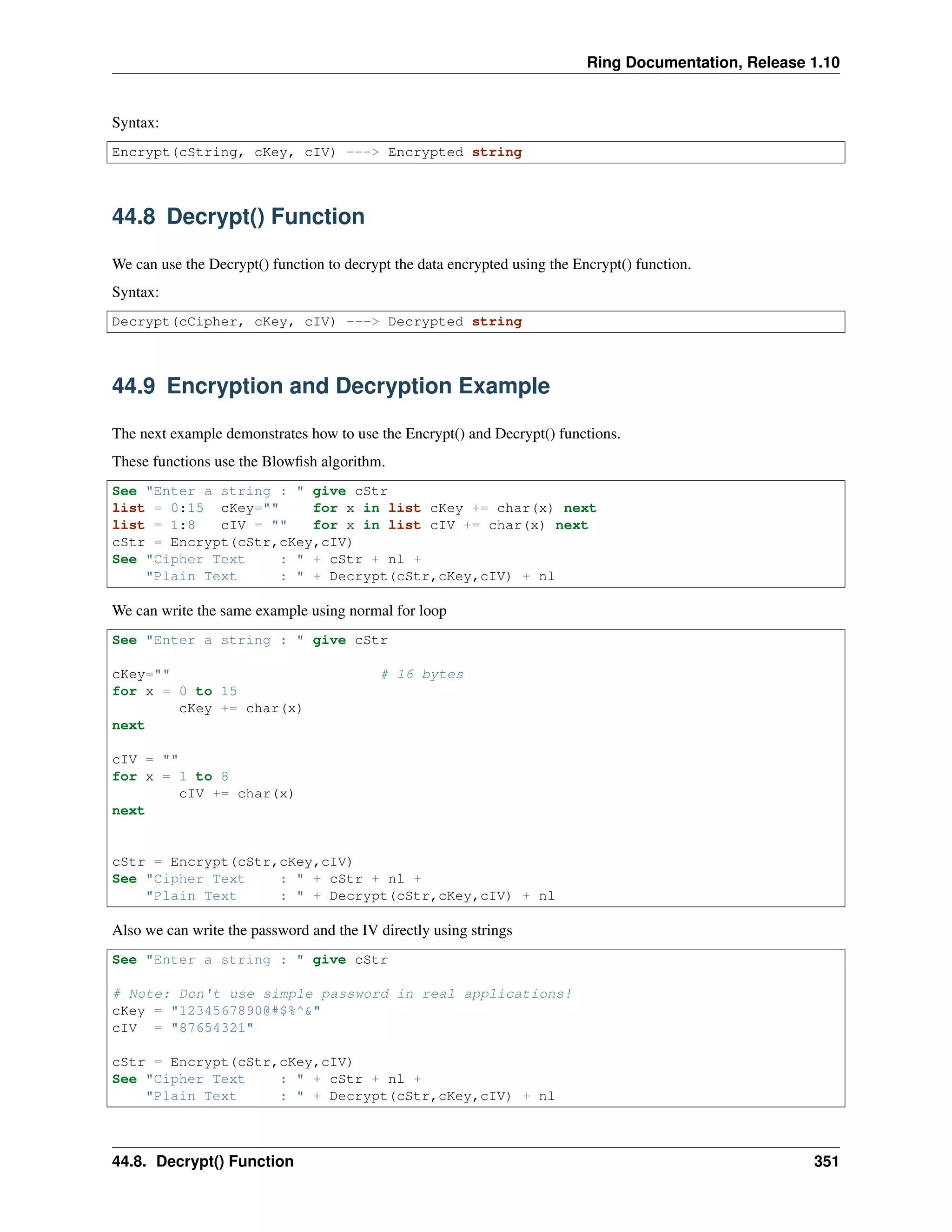 Ring Documentation, Release 1.10
Syntax:
Encrypt(cString, cKey, cIV) ---> Encrypted string
44.8 Decrypt() Function
We can use the Decrypt() function to decrypt the data encrypted using the Encrypt() function.
Syntax:
Decrypt(cCipher, cKey, cIV) ---> Decrypted string
44.9 Encryption and Decryption Example
The next example demonstrates how to use the Encrypt() and Decrypt() functions.
These functions use the Blowﬁsh algorithm.
See "Enter a string : " give cStr
list = 0:15 cKey="" for x in list cKey += char(x) next
list = 1:8 cIV = "" for x in list cIV += char(x) next
cStr = Encrypt(cStr,cKey,cIV)
See "Cipher Text : " + cStr + nl +
"Plain Text : " + Decrypt(cStr,cKey,cIV) + nl
We can write the same example using normal for loop
See "Enter a string : " give cStr
cKey="" # 16 bytes
for x = 0 to 15
cKey += char(x)
next
cIV = ""
for x = 1 to 8
cIV += char(x)
next
cStr = Encrypt(cStr,cKey,cIV)
See "Cipher Text : " + cStr + nl +
"Plain Text : " + Decrypt(cStr,cKey,cIV) + nl
Also we can write the password and the IV directly using strings
See "Enter a string : " give cStr
# Note: Don't use simple password in real applications!
cKey = "1234567890@#$%^&"
cIV = "87654321"
cStr = Encrypt(cStr,cKey,cIV)
See "Cipher Text : " + cStr + nl +
"Plain Text : " + Decrypt(cStr,cKey,cIV) + nl
44.8. Decrypt() Function 351
 